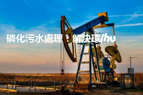 磷化污水處理：解決環(huán)境隱患，守護清潔未來！